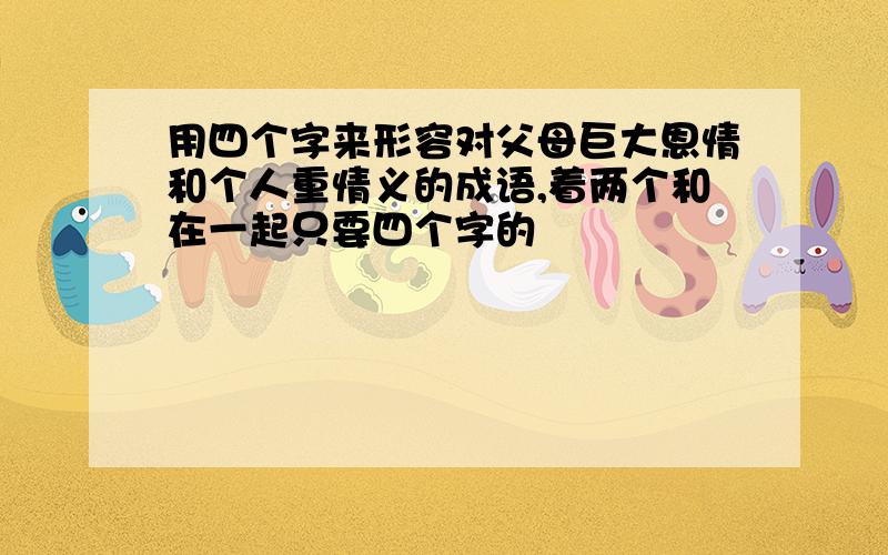 用四个字来形容对父母巨大恩情和个人重情义的成语,着两个和在一起只要四个字的