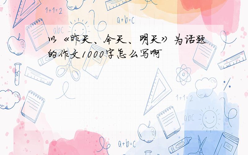 以《昨天、今天、明天》为话题的作文1000字怎么写啊