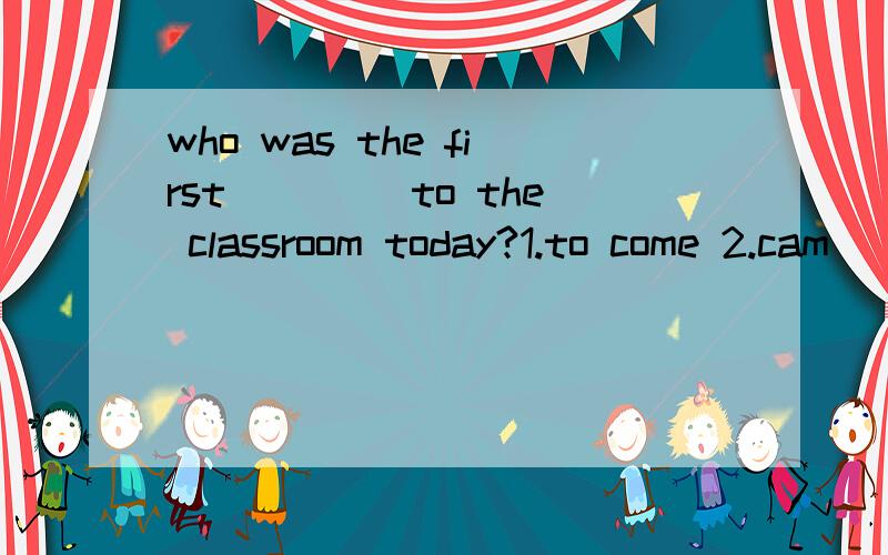 who was the first ____to the classroom today?1.to come 2.cam