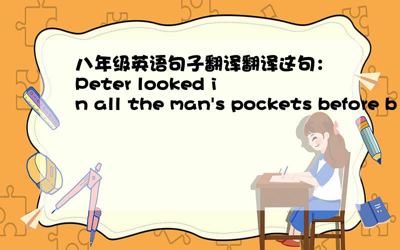 八年级英语句子翻译翻译这句：Peter looked in all the man's pockets before b