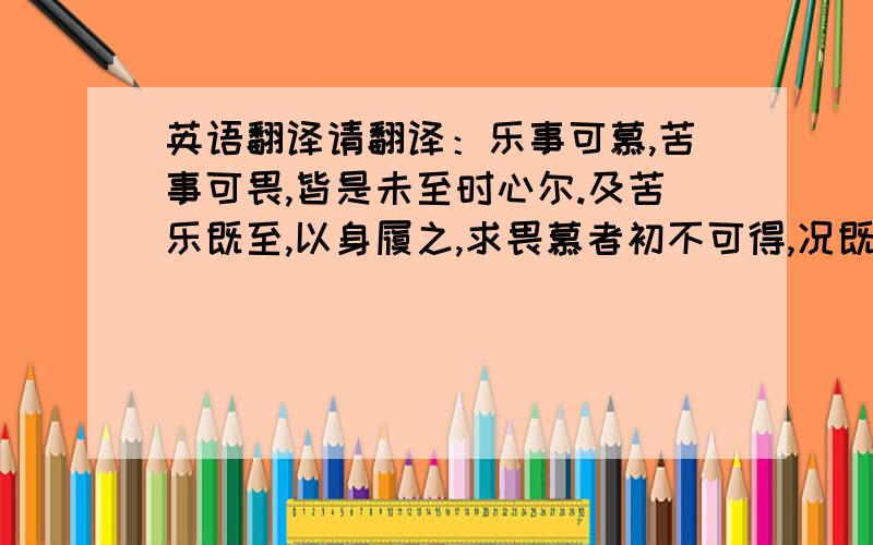 英语翻译请翻译：乐事可慕,苦事可畏,皆是未至时心尔.及苦乐既至,以身履之,求畏慕者初不可得,况既过之后复有何物?比之寻声