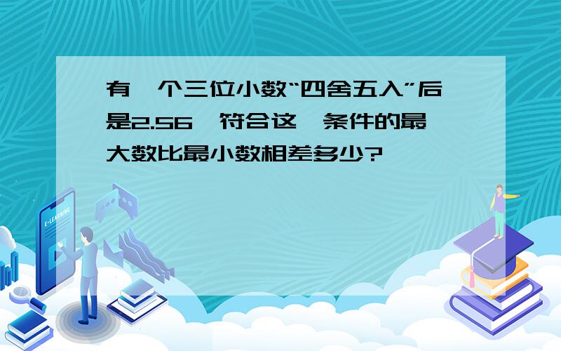 有一个三位小数“四舍五入”后是2.56,符合这一条件的最大数比最小数相差多少?