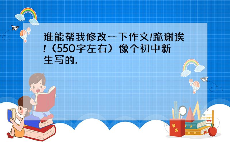 谁能帮我修改一下作文!跪谢诶!（550字左右）像个初中新生写的.