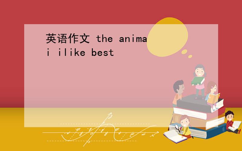 英语作文 the animai ilike best