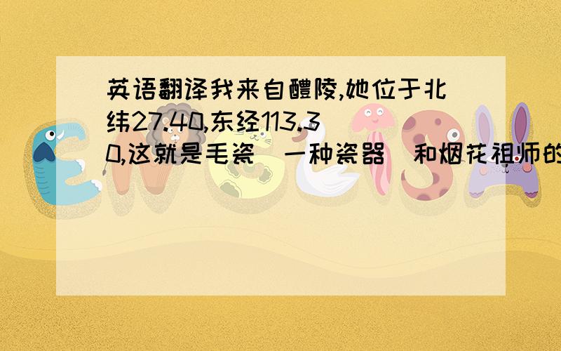 英语翻译我来自醴陵,她位于北纬27.40,东经113.30,这就是毛瓷（一种瓷器）和烟花祖师的诞生地.