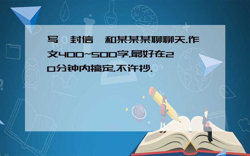 写一封信,和某某某聊聊天.作文400~500字.最好在20分钟内搞定.不许抄.