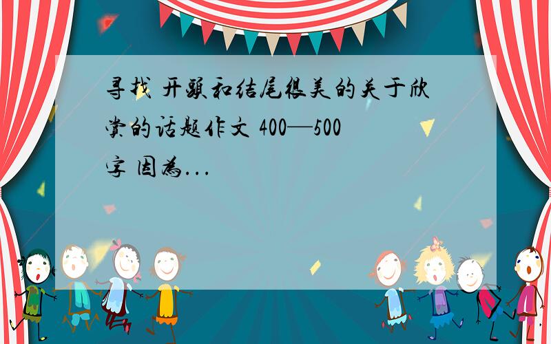 寻找 开头和结尾很美的关于欣赏的话题作文 400—500字 因为...