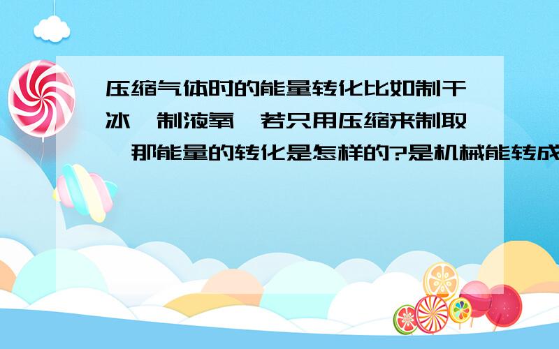 压缩气体时的能量转化比如制干冰,制液氧,若只用压缩来制取,那能量的转化是怎样的?是机械能转成什么能?若是机械能换来了更低