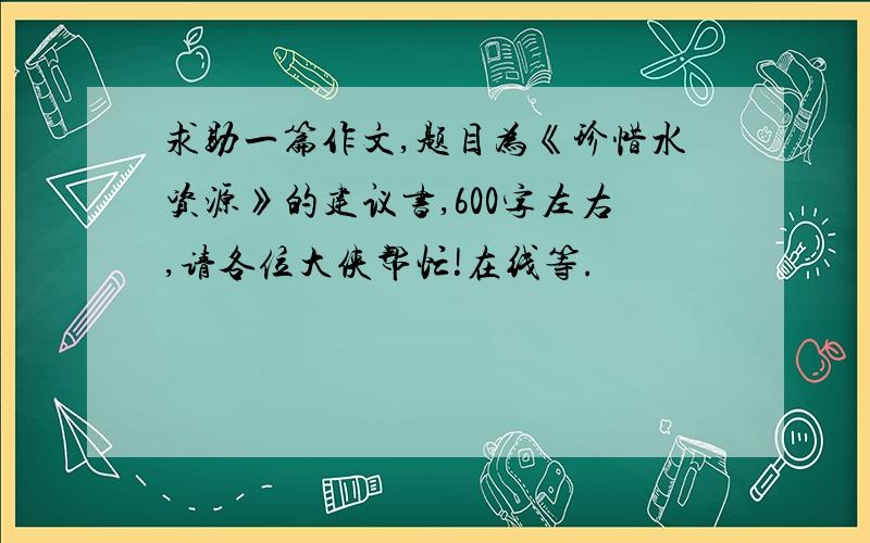 求助一篇作文,题目为《珍惜水资源》的建议书,600字左右,请各位大侠帮忙!在线等.