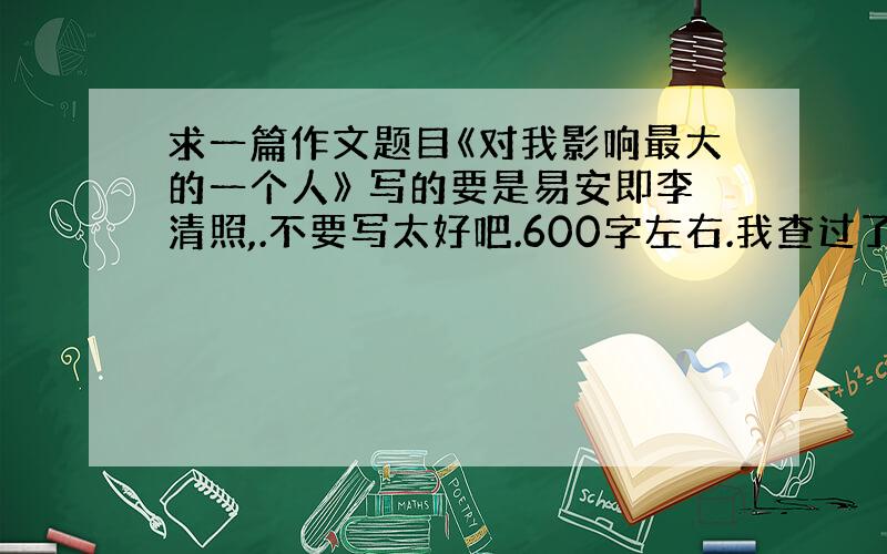 求一篇作文题目《对我影响最大的一个人》 写的要是易安即李清照,.不要写太好吧.600字左右.我查过了，网上很难找到这样的