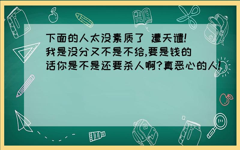 下面的人太没素质了 遭天谴!我是没分又不是不给,要是钱的话你是不是还要杀人啊?真恶心的人!