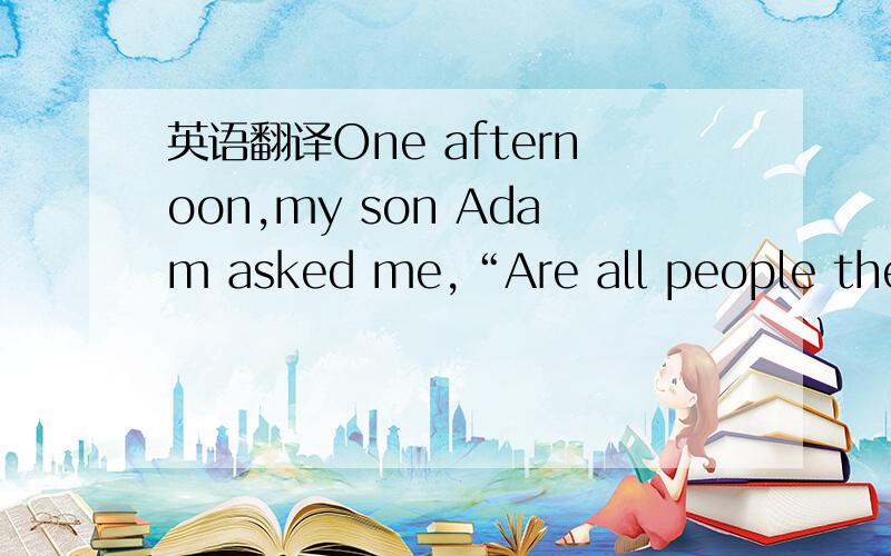 英语翻译One afternoon,my son Adam asked me,“Are all people the s