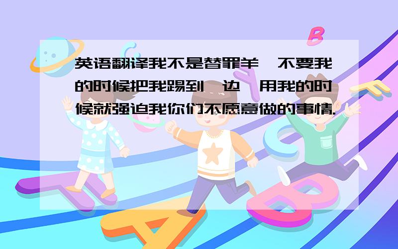 英语翻译我不是替罪羊,不要我的时候把我踢到一边,用我的时候就强迫我你们不愿意做的事情.