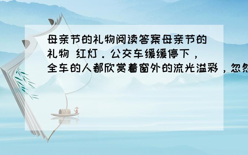 母亲节的礼物阅读答案母亲节的礼物 红灯。公交车缓缓停下，全车的人都欣赏着窗外的流光溢彩，忽然一清脆童声响起：“母亲节！妈