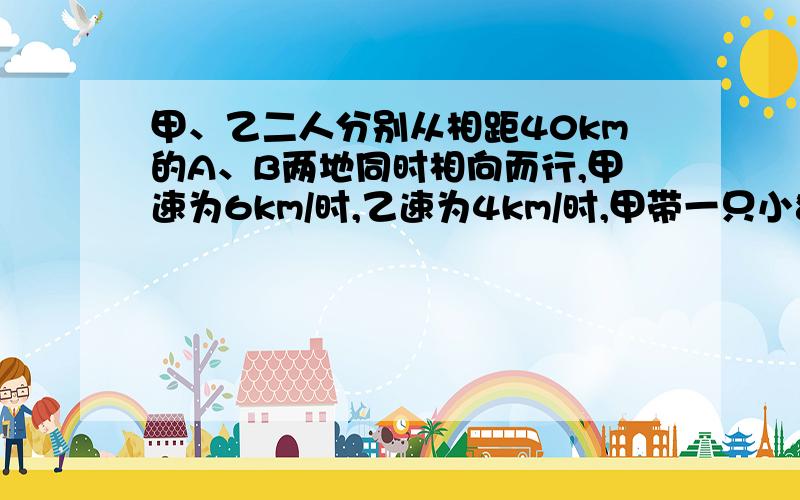 甲、乙二人分别从相距40km的A、B两地同时相向而行,甲速为6km/时,乙速为4km/时,甲带一只小狗和他同时出发,狗以