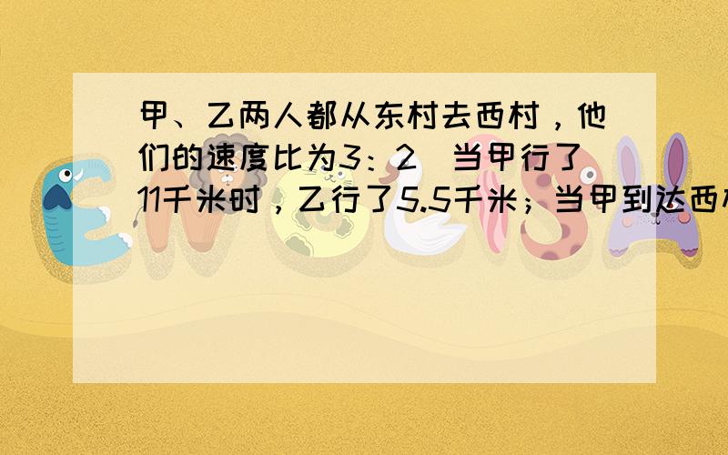 甲、乙两人都从东村去西村，他们的速度比为3：2．当甲行了11千米时，乙行了5.5千米；当甲到达西村时，乙离西村还有38