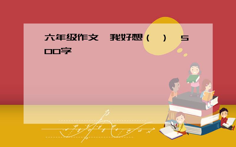 六年级作文《我好想（ ）》500字