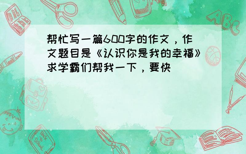 帮忙写一篇600字的作文，作文题目是《认识你是我的幸福》求学霸们帮我一下，要快