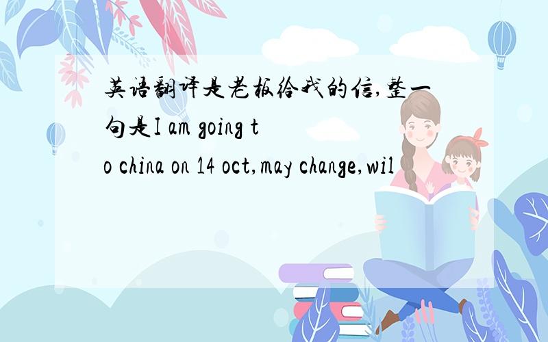 英语翻译是老板给我的信,整一句是I am going to china on 14 oct,may change,wil