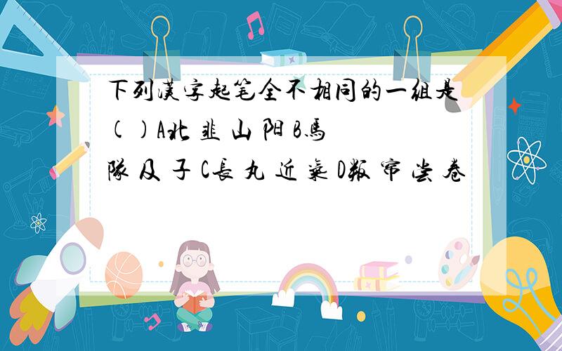 下列汉字起笔全不相同的一组是()A北 韭 山 阳 B马 队 及 子 C长 丸 近 气 D叛 帘 尝 卷