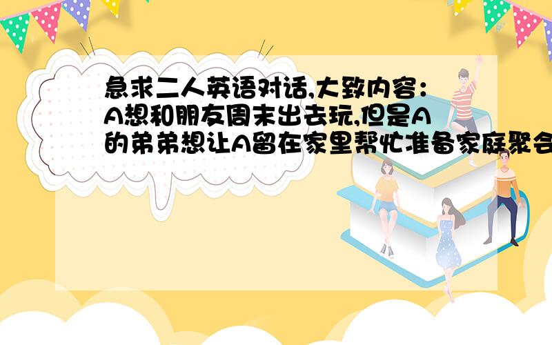 急求二人英语对话,大致内容：A想和朋友周末出去玩,但是A的弟弟想让A留在家里帮忙准备家庭聚会.