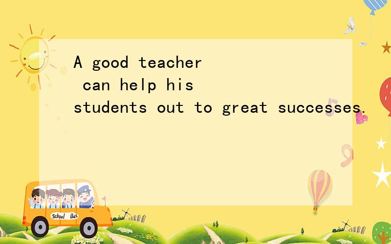 A good teacher can help his students out to great successes.