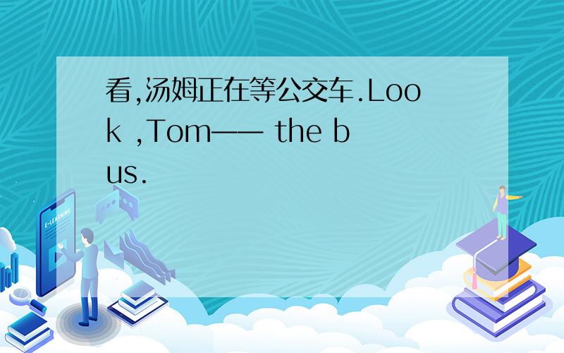 看,汤姆正在等公交车.Look ,Tom—— the bus.