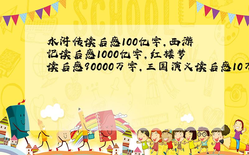 水浒传读后感100亿字,西游记读后感1000亿字,红楼梦读后感90000万字,三国演义读后感10万亿字……