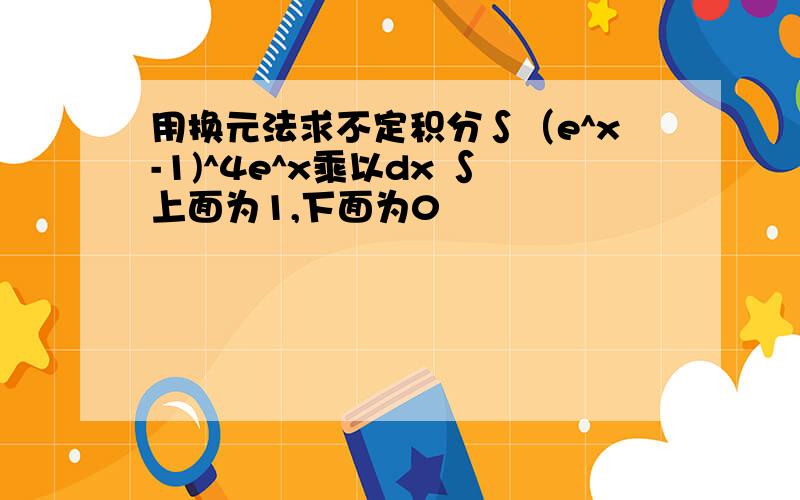 用换元法求不定积分∫（e^x-1)^4e^x乘以dx ∫上面为1,下面为0