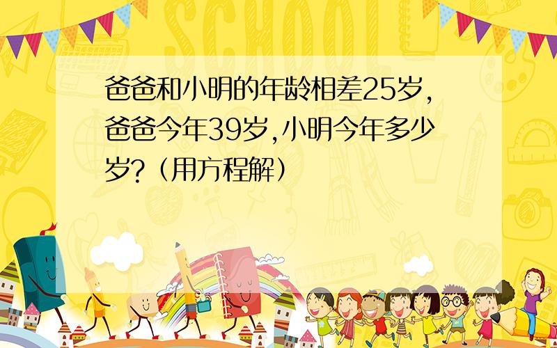 爸爸和小明的年龄相差25岁,爸爸今年39岁,小明今年多少岁?（用方程解）