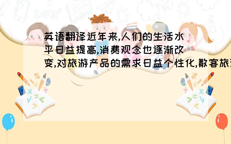 英语翻译近年来,人们的生活水平日益提高,消费观念也逐渐改变,对旅游产品的需求日益个性化,散客旅游在旅游活动中占的比例越来