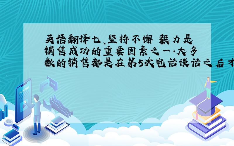 英语翻译七、坚持不懈 毅力是销售成功的重要因素之一.大多数的销售都是在第5次电话谈话之后才进行成交的.然而,大多数销售人