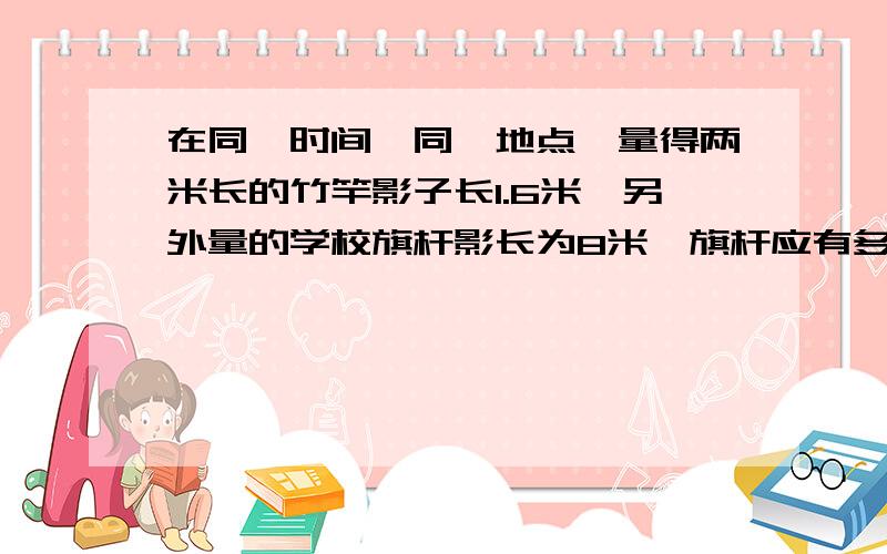 在同一时间,同一地点,量得两米长的竹竿影子长1.6米,另外量的学校旗杆影长为8米,旗杆应有多少米?