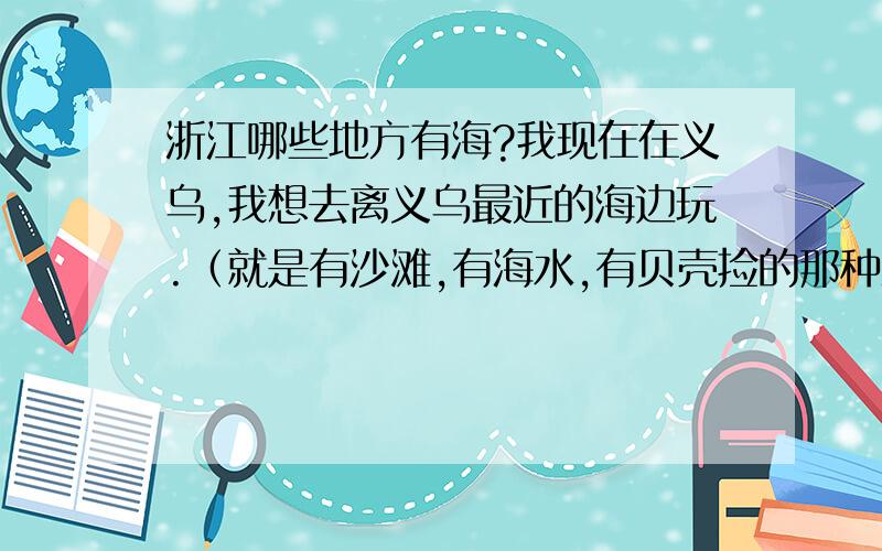 浙江哪些地方有海?我现在在义乌,我想去离义乌最近的海边玩.（就是有沙滩,有海水,有贝壳捡的那种海边,钱塘江不算哦）.请问