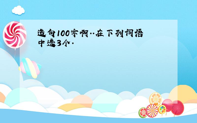 造句100字啊..在下列词语中选3个.