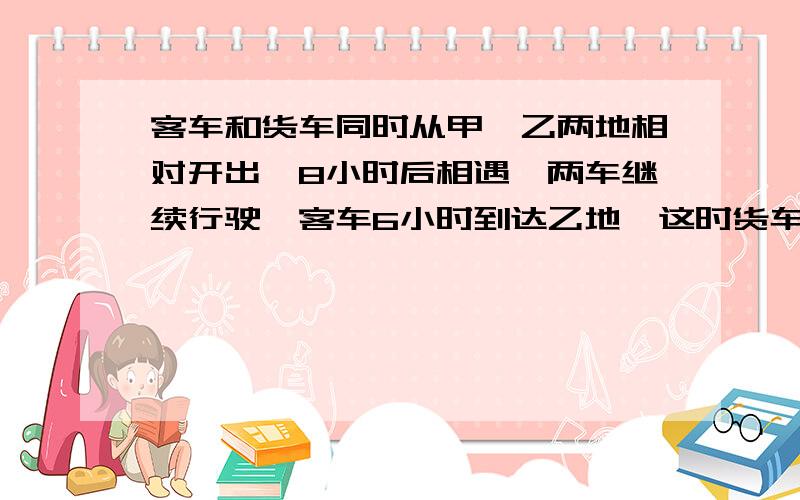 客车和货车同时从甲、乙两地相对开出,8小时后相遇,两车继续行驶,客车6小时到达乙地,这时货车离甲地还有140千米.甲乙两