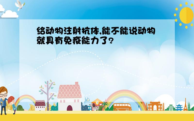 给动物注射抗体,能不能说动物就具有免疫能力了?