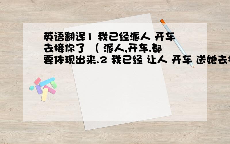 英语翻译1 我已经派人 开车去接你了 （ 派人,开车.都要体现出来.2 我已经 让人 开车 送她去机场了.3 昨天晚上