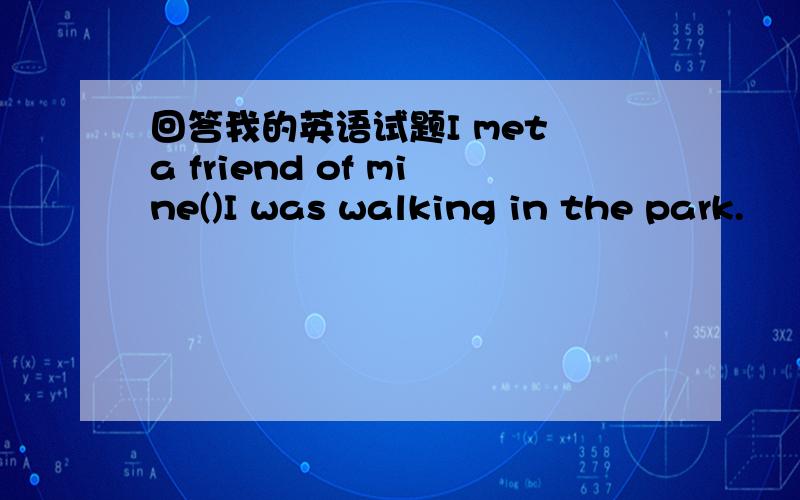 回答我的英语试题I met a friend of mine()I was walking in the park.