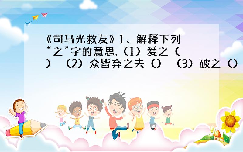 《司马光救友》 1、解释下列“之”字的意思.（1）爱之（） （2）众皆弃之去（） （3）破之（）