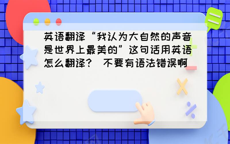 英语翻译“我认为大自然的声音是世界上最美的”这句话用英语怎么翻译?（不要有语法错误啊）