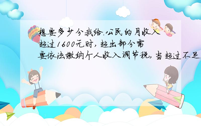 想要多少分我给.公民的月收入超过1600元时,超出部分需要依法缴纳个人收入调节税,当超过不足500元时