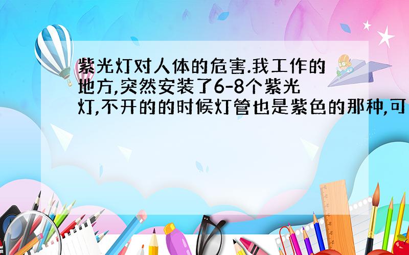 紫光灯对人体的危害.我工作的地方,突然安装了6-8个紫光灯,不开的的时候灯管也是紫色的那种,可以把钱币的荧光字体显示出来