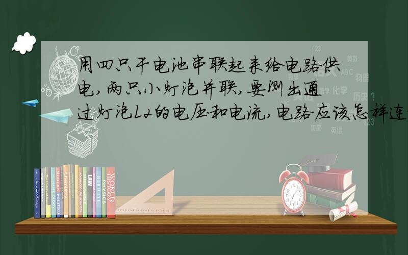 用四只干电池串联起来给电路供电,两只小灯泡并联,要测出通过灯泡L2的电压和电流,电路应该怎样连接?画出电路图.