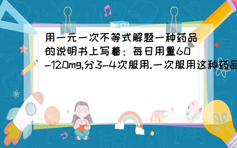 用一元一次不等式解题一种药品的说明书上写着：每日用量60-120mg,分3-4次服用.一次服用这种药品的剂量在什么范围?