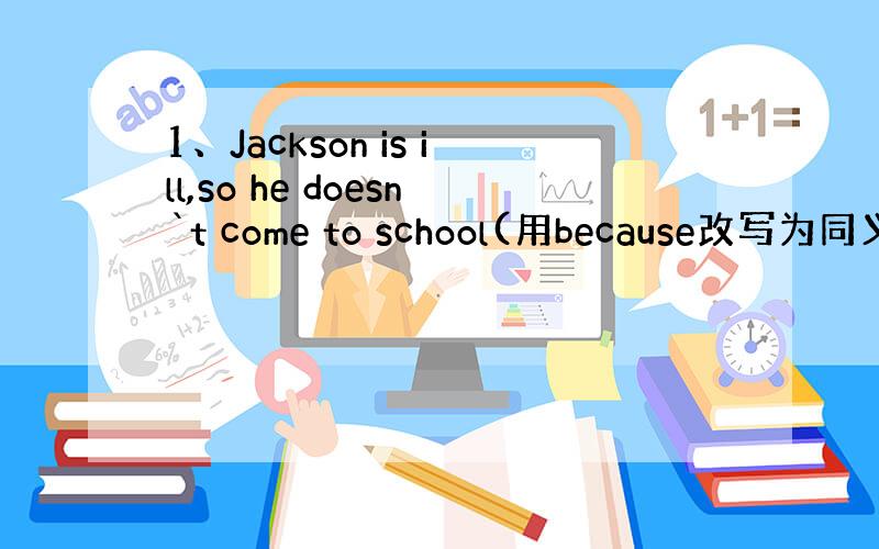 1、Jackson is ill,so he doesn`t come to school(用because改写为同义句