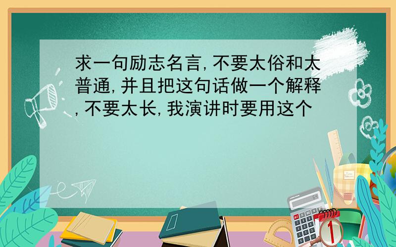 求一句励志名言,不要太俗和太普通,并且把这句话做一个解释,不要太长,我演讲时要用这个