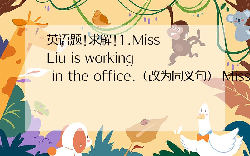 英语题!求解!1.Miss Liu is working in the office.（改为同义句） Miss Liu