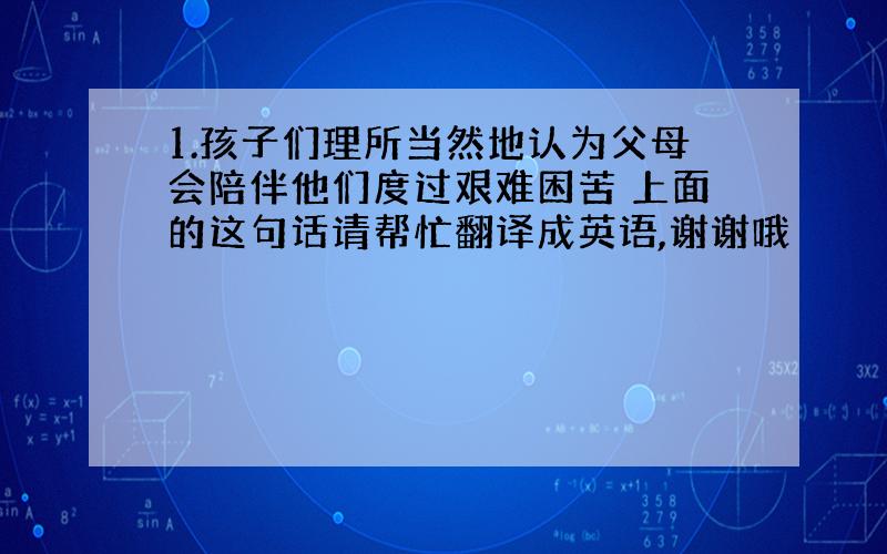 1.孩子们理所当然地认为父母会陪伴他们度过艰难困苦 上面的这句话请帮忙翻译成英语,谢谢哦