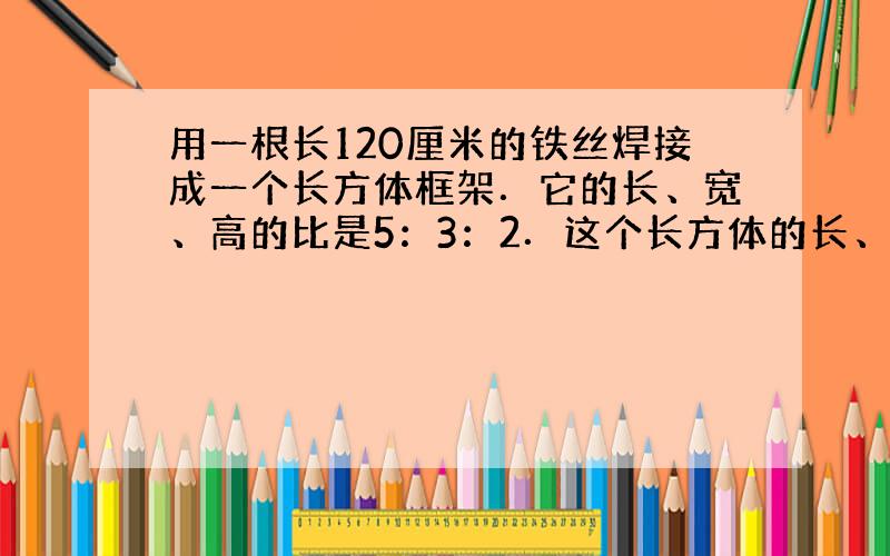 用一根长120厘米的铁丝焊接成一个长方体框架．它的长、宽、高的比是5：3：2．这个长方体的长、宽、高各是多少？